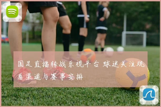 国足直播转战乐视平台 球迷关注观看渠道与赛事安排