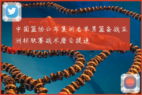 中国篮协公布集训名单男篮备战亚洲杯联赛战术磨合提速
