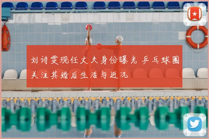 刘诗雯现任丈夫身份曝光 乒乓球圈关注其婚后生活与近况