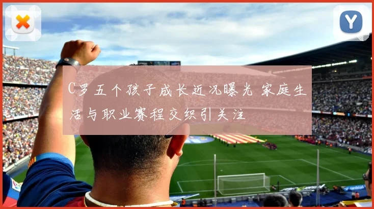 C罗五个孩子成长近况曝光 家庭生活与职业赛程交织引关注