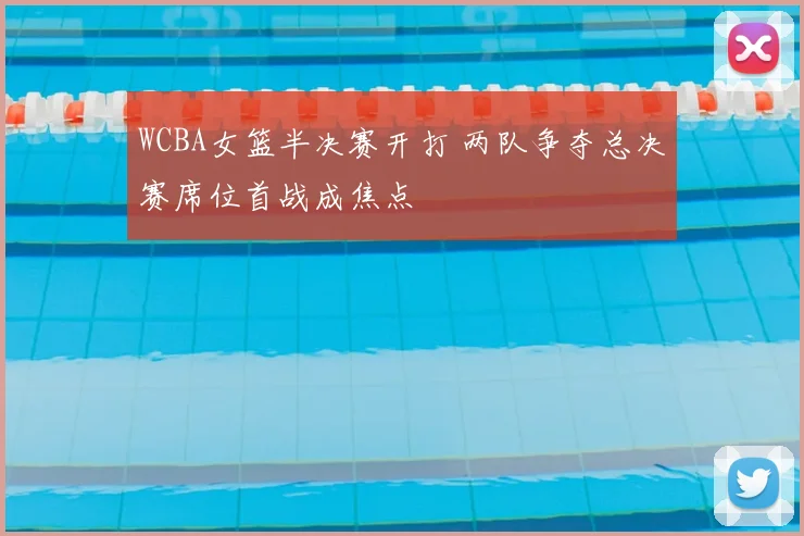 WCBA女篮半决赛开打 两队争夺总决赛席位首战成焦点