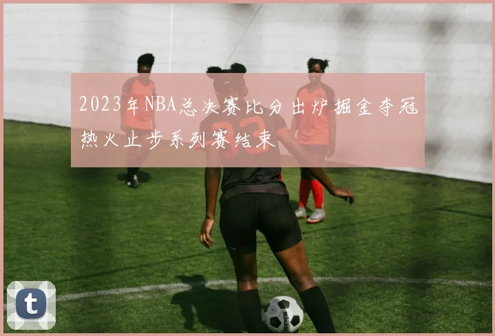 2023年NBA总决赛比分出炉掘金夺冠热火止步系列赛结束