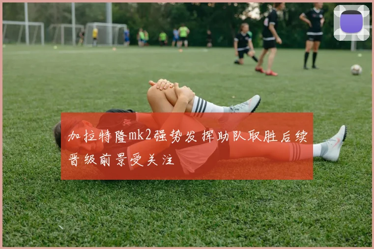 加拉特隆mk2强势发挥助队取胜后续晋级前景受关注