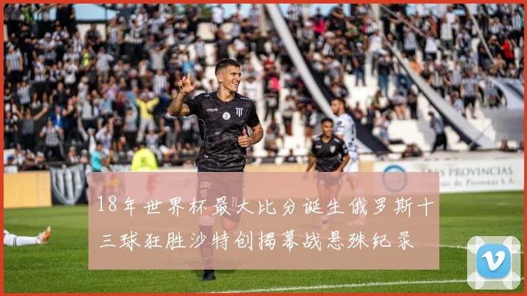 18年世界杯最大比分诞生俄罗斯十三球狂胜沙特创揭幕战悬殊纪录