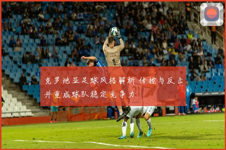 克罗地亚足球风格解析 传控与反击并重成球队稳定竞争力