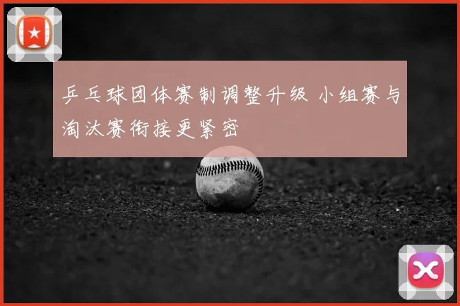乒乓球团体赛制调整升级 小组赛与淘汰赛衔接更紧密