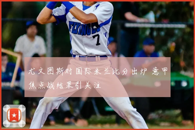 尤文图斯对国际米兰比分出炉 意甲焦点战结果引关注