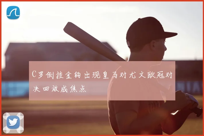 C罗倒挂金钩出现皇马对尤文欧冠对决回放成焦点