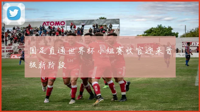 国足直通世界杯小组赛收官迎来晋级新阶段