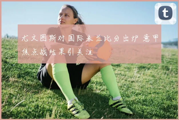 尤文图斯对国际米兰比分出炉 意甲焦点战结果引关注