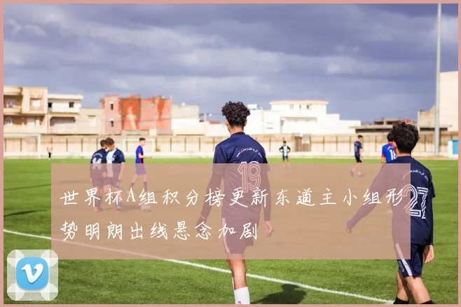 世界杯A组积分榜更新东道主小组形势明朗出线悬念加剧