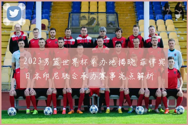 2023男篮世界杯举办地揭晓 菲律宾日本印尼联合承办赛事亮点解析