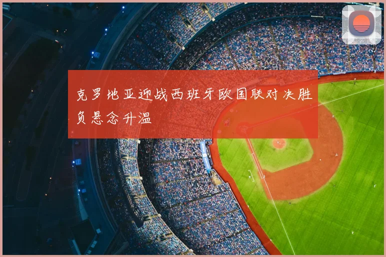 克罗地亚迎战西班牙欧国联对决胜负悬念升温