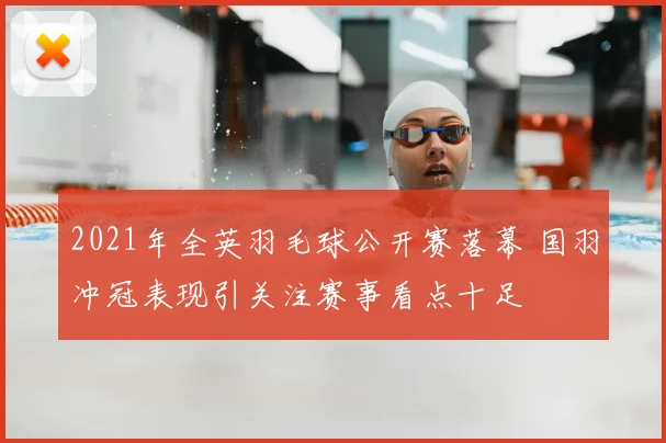 2021年全英羽毛球公开赛落幕 国羽冲冠表现引关注赛事看点十足